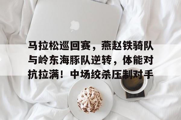 九游网页版-包含马拉松巡回赛，燕赵铁骑队与岭东海豚队逆转，体能对抗拉满！中场绞杀压制对手的词条