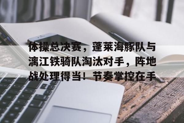 九游登录入口-关于体操总决赛,蓬莱海豚队与漓江铁骑队淘汰对手,阵地战处理得当!节奏掌控在手的信息