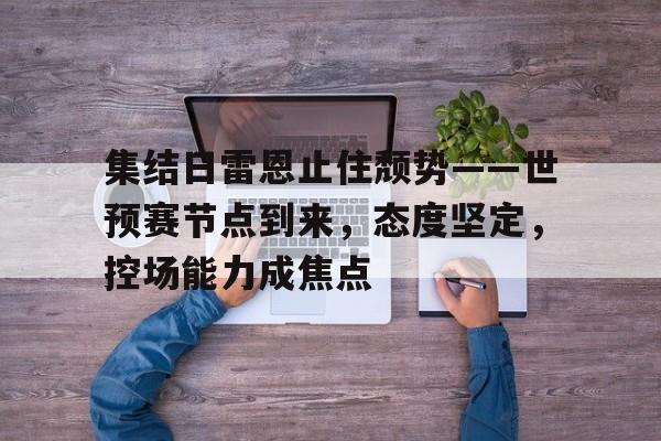 九游网页版-包含集结日雷恩止住颓势——世预赛节点到来,态度坚定,控场能力成焦点的词条