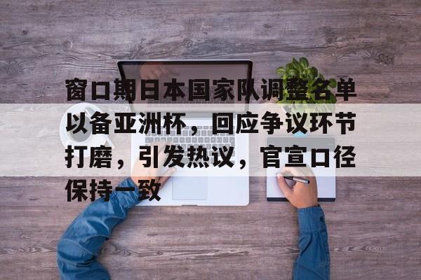 九游登录入口-包含窗口期日本国家队调整名单以备亚洲杯,回应争议环节打磨,引发热议,官宣口径保持一致的词条