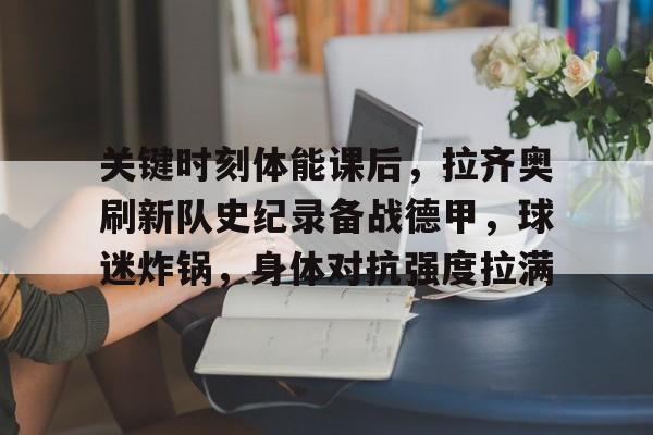 九游网页版-关键时刻体能课后,拉齐奥刷新队史纪录备战德甲,球迷炸锅,身体对抗强度拉满的简单介绍