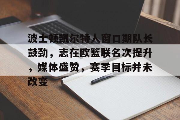 九游网页版-波士顿凯尔特人窗口期队长鼓劲,志在欧篮联名次提升,媒体盛赞,赛季目标并未改变的简单介绍