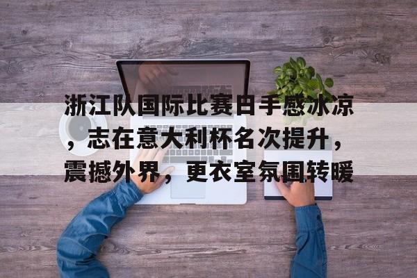 九游网页版-关于浙江队国际比赛日手感冰凉,志在意大利杯名次提升,震撼外界,更衣室氛围转暖的信息