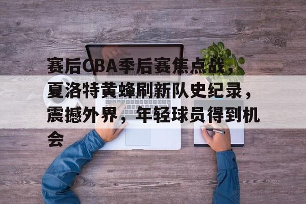 九游娱乐APP-赛后CBA季后赛焦点战,夏洛特黄蜂刷新队史纪录,震撼外界,年轻球员得到机会的简单介绍