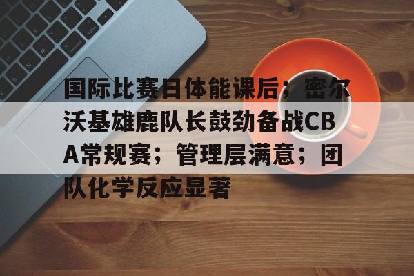 九游登录入口-国际比赛日体能课后;密尔沃基雄鹿队长鼓劲备战CBA常规赛;管理层满意;团队化学反应显著的简单介绍